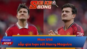 Man Utd sắp gia hạn với Harry Maguire