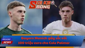 Bayern Munich gây sốc với 100 triệu euro cho Cole Palmer