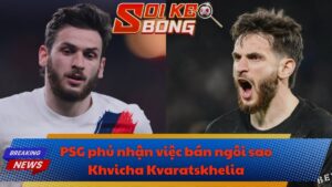 PSG phủ nhận việc bán ngôi sao Khvicha Kvaratskhelia