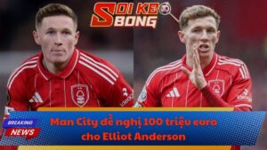 Man City đề nghị 100 triệu euro cho Elliot Anderson
